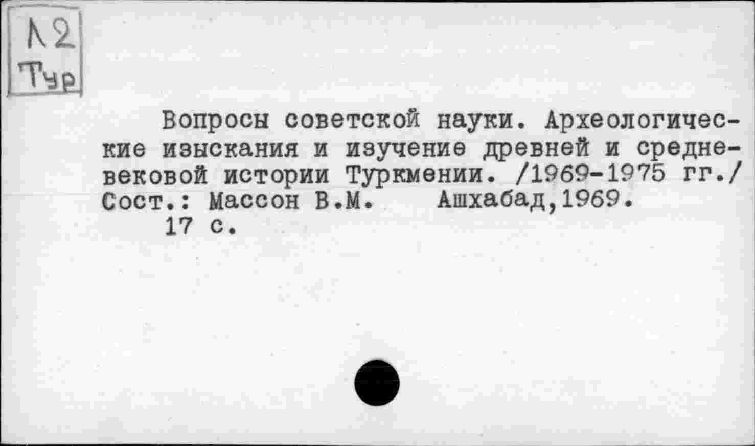 ﻿К 2.
ТЧр
Вопросы советской науки. Археологические изыскания и изучение древней и средневековой истории Туркмении. /1969-1975 гг./ Сост.: Массон В.М. Ашхабад,1969.
17 с.